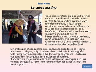 La cueca nortina Tiene características propias. A diferencia de nuestra tradicional cueca de la zona central, la cueca nortina no tiene texto, solo tiene melodía, al igual que el cachimbo,  lo que la hace ser diferente a la Cueca de otras Regiones del país. En efecto, la Cueca nortina no tiene texto, solamente melodía, la cual es interpretada por instrumentos de viento, como la trompeta y la tuba con una tonalidad menor y tiene acompañamiento rítmico con bombo y caja (tambor).   El hombre pone toda su alma en el baile, reflejando tanto él —como la mujer— su alegría, al igual que en el resto del país. La coreografía de la Cueca nortina es igual que las demás y se representa —en forma más sencilla— la conquista de la mujer por el hombre. El hombre y la mujer durante la danza interpretan la conquista en una hermosa coreografía, reflejando como en todos los bailes la alegría de nuestra gente. Volver 