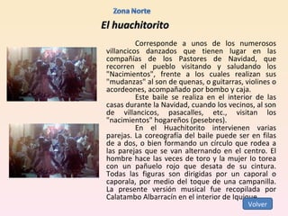 El huachitorito Corresponde a unos de los numerosos villancicos danzados que tienen lugar en las compañías de los Pastores de Navidad, que recorren el pueblo visitando y saludando los "Nacimientos", frente a los cuales realizan sus "mudanzas" al son de quenas, o guitarras, violines o acordeones, acompañado por bombo y caja. Este baile se realiza en el interior de las casas durante la Navidad, cuando los vecinos, al son de villancicos, pasacalles, etc., visitan los "nacimientos" hogareños (pesebres). En el Huachitorito intervienen varias parejas. La coreografía del baile puede ser en filas de a dos, o bien formando un círculo que rodea a las parejas que se van alternando en el centro. El hombre hace las veces de toro y la mujer Io torea con un pañuelo rojo que desata de su cintura. Todas las figuras son dirigidas por un caporal o caporala, por medio del toque de una campanilla. La presente versión musical fue recopilada por Calatambo Albarracín en el interior de Iquique. Volver 