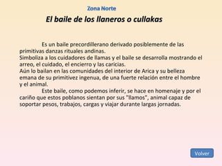 El baile de los llaneros o cullakas Es un baile precordillerano derivado posiblemente de las primitivas danzas rituales andinas.  Simboliza a los cuidadores de llamas y el baile se desarrolla mostrando el arreo, el cuidado, el encierro y las caricias.  Aún lo bailan en las comunidades del interior de Arica y su belleza emana de su primitivez ingenua, de una fuerte relación entre el hombre y el animal. Este baile, como podemos inferir, se hace en homenaje y por el cariño que estos poblanos sientan por sus "llamos", animal capaz de soportar pesos, trabajos, cargas y viajar durante largas jornadas. Volver 