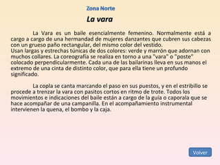 La vara La Vara es un baile esencialmente femenino. Normalmente está a cargo a cargo de una hermandad de mujeres danzantes que cubren sus cabezas con un grueso paño rectangular, del mismo color del vestido. Usan largas y estrechas túnicas de dos colores: verde y marrón que adornan con muchos collares. La coreografía se realiza en torno a una "vara" o "poste" colocado perpendicularmente. Cada una de las bailarinas lleva en sus manos el extremo de una cinta de distinto color, que para ella tiene un profundo significado.   La copla se canta marcando el paso en sus puestos, y en el estribillo se procede a trenzar la vara con pasitos cortos en ritmo de trote. Todos los movimientos e indicaciones del baile están a cargo de la guía o caporala que se hace acompañar de una campanilla. En el acompañamiento instrumental intervienen la quena, el bombo y la caja. Volver 