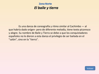 El baile y tierra Es una danza de coreografía y ritmo similar al Cachimbo — al que habría dado orígen- pero de diferente melodía, tiene texto picaresco y alegre. Su nombre de Baile y Tierra se debe a que los conquistadores españoles no le dieron a esta danza el privilegio de ser bailada en el "salón", sino en la "tierra". Volver 