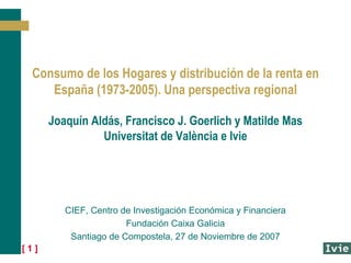 Consumo de los Hogares y distribución de la renta en
    España (1973-2005). Una perspectiva regional

      Joaquín Aldás, Francisco J. Goerlich y Matilde Mas
                Universitat de València e Ivie




         CIEF, Centro de Investigación Económica y Financiera
                       Fundación Caixa Galicia
          Santiago de Compostela, 27 de Noviembre de 2007
[1]
 