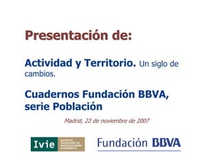 Presentación de:

Actividad y Territorio.               Un siglo de
cambios.

Cuadernos Fundación BBVA,
serie Población
           Madrid, 22 de noviembre de 2007
 