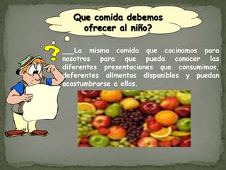 Que comida debemos ofrecer al niño?La misma comida que cocinamos para nosotros para que pueda conocer las diferentes presentaciones que consumimos, deferentes alimentos disponibles y puedan acostumbrarse a ellos.