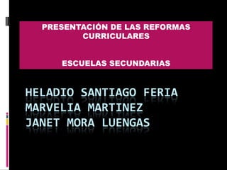 PRESENTACIÓN DE LAS REFORMAS CURRICULARES ESCUELAS SECUNDARIAS Heladio Santiago feriamarvelia MARTINEZJanet mora luengas 