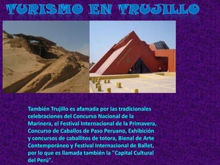 Turismo en Trujillo También Trujillo es afamada por las tradicionales celebraciones del Concurso Nacional de la Marinera, el Festival Internacional de la Primavera, Concurso de Caballos de Paso Peruano, Exhibición y concursos de caballitos de totora, Bienal de Arte Contemporáneo y Festival Internacional de Ballet, por lo que es llamada también la "Capital Cultural del Perú". 