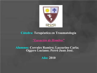 Cátedra:  Terapéutica en Traumatología “ Luxación de Hombro” Alumnos:  Corrales Ramiro; Lazzarino Carla;  Oggero Luciano; Perró Juan José. Año:  2010 