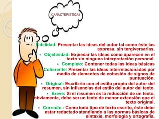  Fidelidad: Presentar las ideas del autor tal como éste las
expresa, sin tergiversarlas.
 Objetividad: Expresar las ideas como aparecen en el
texto sin ninguna interpretación personal.
 Completo: Contener todas las ideas básicas
 Coherente: Presentar las ideas interrelacionadas por
medio de elementos de cohesión de signos de
puntuación.
 Original: Escribirlo con el estilo propio del autor del
resumen, sin influencias del estilo del autor del texto.
 Breve: Si el resumen es la reducción de un texto,
obviamente, debe ser un texto de menor extensión que el
texto original.
 Correcto : Como todo tipo de texto escrito, éste debe
estar redactado atendiendo a las normas básicas de
sintaxis, morfología y ortografía.
 