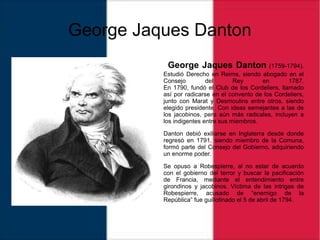 George Jaques Danton
George Jaques Danton (1759-1794).
Estudió Derecho en Reims, siendo abogado en el
Consejo del Rey en 1787.
En 1790, fundó el Club de los Cordeliers, llamado
así por radicarse en el convento de los Cordeliers,
junto con Marat y Desmoulins entre otros, siendo
elegido presidente. Con ideas semejantes a las de
los jacobinos, pero aún más radicales, incluyen a
los indigentes entre sus miembros.
Danton debió exiliarse en Inglaterra desde donde
regresó en 1791, siendo miembro de la Comuna,
formó parte del Consejo del Gobierno, adquiriendo
un enorme poder.
Se opuso a Robespierre, al no estar de acuerdo
con el gobierno del terror y buscar la pacificación
de Francia, mediante el entendimiento entre
girondinos y jacobinos. Víctima de las intrigas de
Robespierre, acusado de “enemigo de la
República” fue guillotinado el 5 de abril de 1794.
 