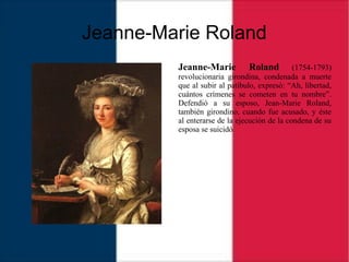 Jeanne-Marie Roland
Jeanne-Marie Roland (1754-1793)
revolucionaria girondina, condenada a muerte
que al subir al patíbulo, expresó: “Ah, libertad,
cuántos crímenes se cometen en tu nombre”.
Defendió a su esposo, Jean-Marie Roland,
también girondino, cuando fue acusado, y éste
al enterarse de la ejecución de la condena de su
esposa se suicidó.
 