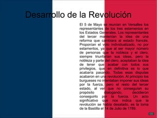 Desarrollo de la Revolución
El 5 de Mayo se reunían en Versalles los
representantes de los tres estamentos en
los Estados Generales. Los representantes
del tercer mantenían la idea de una
reforma que cambiara al estado francés.
Proponían el voto individualizado, no por
estamentos, ya que al ser mayor número
de personas que la nobleza y el clero,
siempre triunfarían sus ideas, pero la
nobleza y parte del clero, aceptaban la idea
de tener que acabar con todos sus
privilegios, que en definitiva es lo que
acabaría pasando. Todas esas disputas
acabaron en una revolución. Al principio los
burgueses no intentaban imponer sus ideas
por la fuerza, pero el resto del tercer
estado, al ver que no conseguían su
propósito dialogando, decidieron
conseguirlo por la fuerza. Un acto
significativo que nos indica que la
revolución se había desatado, es la toma
de la Bastilla el 14 de Julio de 1789.
 
