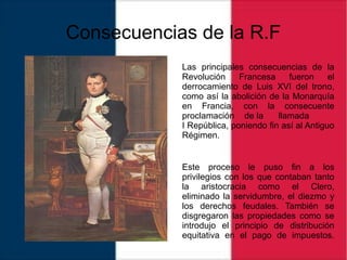Consecuencias de la R.F
Las principales consecuencias de la
Revolución Francesa fueron el
derrocamiento de Luis XVI del trono,
como así la abolición de la Monarquía
en Francia, con la consecuente
proclamación de la llamada
I República, poniendo fin así al Antiguo
Régimen.
Este proceso le puso fin a los
privilegios con los que contaban tanto
la aristocracia como el Clero,
eliminado la servidumbre, el diezmo y
los derechos feudales. También se
disgregaron las propiedades como se
introdujo el principio de distribución
equitativa en el pago de impuestos.
 