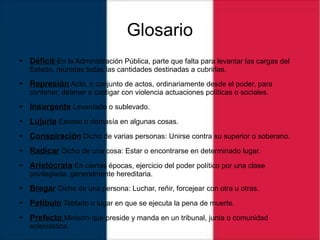 Glosario
● Déficit-En la Administración Pública, parte que falta para levantar las cargas del
Estado, reunidas todas las cantidades destinadas a cubrirlas.
● Represión Acto, o conjunto de actos, ordinariamente desde el poder, para
contener, detener o castigar con violencia actuaciones políticas o sociales.
● Insurgente Levantado o sublevado.
● Lujuria Exceso o demasía en algunas cosas.
● Conspiración Dicho de varias personas: Unirse contra su superior o soberano.
● Radicar Dicho de una cosa: Estar o encontrarse en determinado lugar.
● Aristócrata En ciertas épocas, ejercicio del poder político por una clase
privilegiada, generalmente hereditaria.
● Bregar Dicho de una persona: Luchar, reñir, forcejear con otra u otras.
● Patíbulo Tablado o lugar en que se ejecuta la pena de muerte.
● Prefecto Ministro que preside y manda en un tribunal, junta o comunidad
eclesiástica.
 