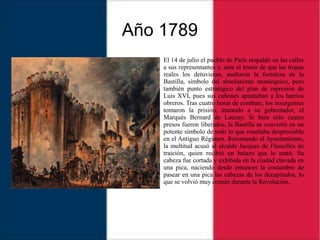 Año 1789
El 14 de julio el pueblo de París respaldó en las calles
a sus representantes y, ante el temor de que las tropas
reales los detuvieran, asaltaron la fortaleza de la
Bastilla, símbolo del absolutismo monárquico, pero
también punto estratégico del plan de represión de
Luis XVI, pues sus cañones apuntaban a los barrios
obreros. Tras cuatro horas de combate, los insurgentes
tomaron la prisión, matando a su gobernador, el
Marqués Bernard de Launay. Si bien sólo cuatro
presos fueron liberados, la Bastilla se convirtió en un
potente símbolo de todo lo que resultaba despreciable
en el Antiguo Régimen. Retornando al Ayuntamiento,
la multitud acusó al alcalde Jacques de Flesselles de
traición, quien recibió un balazo que lo mató. Su
cabeza fue cortada y exhibida en la ciudad clavada en
una pica, naciendo desde entonces la costumbre de
pasear en una pica las cabezas de los decapitados, lo
que se volvió muy común durante la Revolución.
 