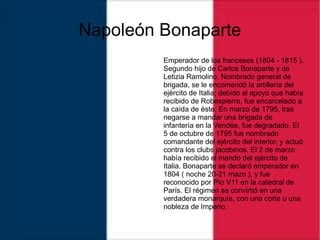 Napoleón Bonaparte
Emperador de los franceses (1804 - 1815 ).
Segundo hijo de Carlos Bonaparte y de
Letizia Ramolino. Nombrado general de
brigada, se le encomendó la artillería del
ejército de Italia; debido al apoyo que había
recibido de Robespierre, fue encarcelado a
la caída de éste. En marzo de 1795, tras
negarse a mandar una brigada de
infantería en la Vendée, fue degradado. El
5 de octubre de 1795 fue nombrado
comandante del ejército del interior, y actuó
contra los clubs jacobinos. El 2 de marzo
había recibido el mando del ejército de
Italia. Bonaparte se declaró emperador en
1804 ( noche 20-21 mazo ), y fue
reconocido por Pío V11 en la catedral de
París. El régimen se convirtió en una
verdadera monarquía, con una corte u una
nobleza de Imperio.
 