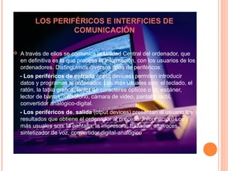 LOS PERIFÉRICOS E INTERFICIES DE
COMUNICACIÓN
 A través de ellos se comunica la Unidad Central del ordenador, que
en definitiva es la que procesa la información, con los usuarios de los
ordenadores. Distinguimos diversos tipos de periféricos:
- Los periféricos de entrada (input devices) permiten introducir
datos y programas al ordenador. Los más usuales son: el teclado, el
ratón, la tabla grafica, lector de caracteres ópticos o cr, escáner,
lector de barras, micrófono, cámara de video, pantalla táctil,
convertidor analógico-digital.
- Los periféricos de. salida (otput devices) presentan al usuario los
resultados que obtiene el ordenador al procesar información. Los
más usuales son: la pantalla, la impresora, trazador, altavoces,
sintetizador de voz, convertidor digital-analogico
 
