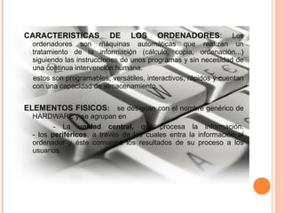 CARACTERISTICAS DE LOS ORDENADORES: Los
ordenadores son máquinas automáticas que realizan un
tratamiento de la información (cálculo, copia, ordenación...)
siguiendo las instrucciones de unos programas y sin necesidad de
una continua intervención humana.
estos son programables, versátiles, interactivos, rápidos y cuentan
con una capacidad de almacenamiento.
ELEMENTOS FISICOS: se designan con el nombre genérico de
HARDWARE y se agrupan en
- La unidad central, que procesa la información.
- los periféricos, a través de los cuales entra la información al
ordenador y éste comunica los resultados de su proceso a los
usuarios.
 