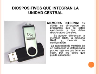 DIOSPOSITIVOS QUE INTEGRAN LA
UNIDAD CENTRAL
MEMORIA INTERNA: Es
donde se almacenan los
programas que se están
ejecutando y los datos
relacionados con ellos.
Se pueden diferenciar: la
memoria ROM, la memoria
RAM y memoria de
configuración.
La capacidad de memoria de
un ordenador ve determinada
por los registros que tiene, es
decir, por los bytes que
puede almacenar.
 