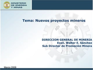 Marzo 2008
DIRECCION GENERAL DE MINERIA
Econ. Walter E. Sánchez
Sub Director de Promoción Minera
Tema: Nuevos proyectos mineros
 