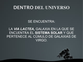   
DENTRO DEL UNIVERSO
SE ENCUENTRA:
LA VIA LACTEA, GALAXIA EN LA QUE SE
ENCUENTRA EL SISTEMA SOLAR Y QUE
PERTENECE AL CÚMULO DE GALAXIAS DE
VIRGO.
 