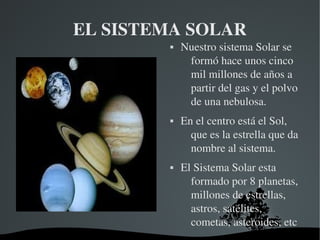   
EL SISTEMA SOLAR
 Nuestro sistema Solar se 
formó hace unos cinco 
mil millones de años a 
partir del gas y el polvo 
de una nebulosa.
 En el centro está el Sol, 
que es la estrella que da 
nombre al sistema.
 El Sistema Solar esta 
formado por 8 planetas, 
millones de estrellas, 
astros, satélites, 
cometas, asteroides, etc
 