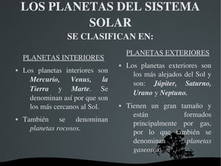   
LOS PLANETAS DEL SISTEMA 
SOLAR
SE CLASIFICAN EN:
PLANETAS INTERIORES
 Los  planetas  interiores  son 
Mercurio,  Venus,  la 
Tierra  y  Marte.  Se 
denominan así por que son 
los más cercanos al Sol.
 También  se  denominan 
planetas rocosos. 
PLANETAS EXTERIORES
 Los  planetas  exteriores  son 
los más alejados del Sol y 
son:  Júpiter,  Saturno, 
Urano y Neptuno.
 Tienen  un  gran  tamaño  y 
están  formados 
principalmente  por  gas, 
por  lo  que  también  se 
denominan  planetas 
gaseosos. 
 