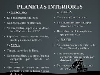   
PLANETAS INTERIORES
1.­ MERCURIO
 Es el más pequeño de todos
 No tiene satélites ni atmósfera.
 Su  temperatura  superficial  va  desde 
los 425ºC hasta los ­170ºC
 Superficie  rocosa,  poseen  corteza, 
manto y un núcleo metálico.
2.­ VENUS
 Tamaño parecido a la Tierra.
 No tiene satélites, y su atmósfera esta 
compuesta  por  dióxido  de 
carbono.
 Gira  sobre  si  mismo  en  sentido 
contrario a como lo hacen el resto 
3.­ TIERRA 
 Tiene un satélite; La Luna.
 Su atmósfera esta formada por 
nitrógeno y oxigeno.
 Hasta ahora es el único planeta 
que presenta vida.
4.­ MARTE
 Su tamaño es aprox. la mitad de la 
Tierra. Tiene dos satélites.
 Casi no tiene atmósfera, 
compuesta principalmente por 
dióxido de carbono.
 Su temperatura superficial ronda 
los ­50ºC  
 