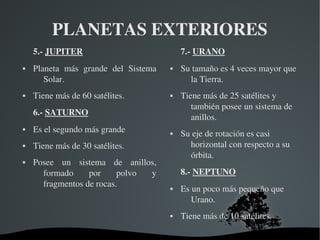   
PLANETAS EXTERIORES
5.­ JUPITER
 Planeta  más  grande  del  Sistema 
Solar.
 Tiene más de 60 satélites.
6.­ SATURNO
 Es el segundo más grande
 Tiene más de 30 satélites.
 Posee  un  sistema  de  anillos, 
formado  por  polvo  y 
fragmentos de rocas.
7.­ URANO
 Su tamaño es 4 veces mayor que 
la Tierra.
 Tiene más de 25 satélites y 
también posee un sistema de 
anillos.
 Su eje de rotación es casi 
horizontal con respecto a su 
órbita.
8.­ NEPTUNO
 Es un poco más pequeño que 
Urano.
 Tiene más de 10 satélites.
 