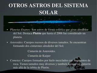  
OTROS ASTROS DEL SISTEMA 
SOLAR
 Planetas Enanos: Son astros de forma esférica que giran alrededor 
del Sol. Destaca Plutón que hasta el 2006 fue considerado un 
planeta.
 Asteroides: Cuerpos rocosos de diversos tamaños. Se encuentran 
formando dos cinturones alrededor del Sol; 
Cinturón de Asteroides.
Cinturón de Kuiper
 Cometas: Cuerpos formados por hielo mezclados con fragmentos de 
roca. Tienen tamaños muy diversos y también forman un cinturón 
más allá de la órbita de Plutón.
 