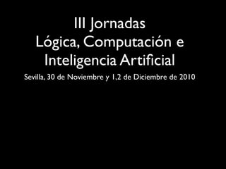 III Jornadas
   Lógica, Computación e
    Inteligencia Artiﬁcial
Sevilla, 30 de Noviembre y 1,2 de Diciembre de 2010
 