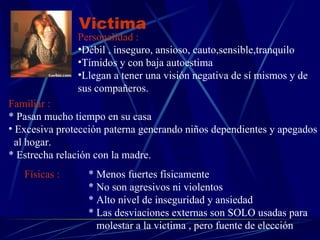 Victima Personalidad :   Débil , inseguro, ansioso, cauto,sensible,tranquilo Tímidos y con baja autoestima Llegan a tener una visión negativa de sí mismos y de sus compañeros. Familiar : * Pasan mucho tiempo en su casa Excesiva protección paterna generando niños dependientes y apegados al hogar. * Estrecha relación con la madre.  Físicas :   * Menos fuertes físicamente * No son agresivos ni violentos  * Alto nivel de inseguridad y ansiedad * Las desviaciones externas son SOLO usadas para    molestar a la victima , pero fuente de elección 