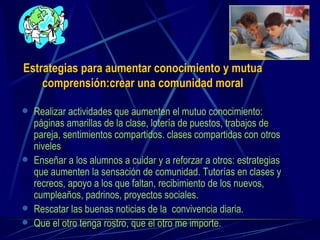 Estrategias para aumentar conocimiento y mutua comprensión:crear una comunidad moral Realizar actividades que aumenten el mutuo conocimiento: páginas amarillas de la clase, lotería de puestos, trabajos de pareja, sentimientos compartidos. clases compartidas con otros niveles Enseñar a los alumnos a cuidar y a reforzar a otros: estrategias que aumenten la sensación de comunidad. Tutorías en clases y recreos, apoyo a los que faltan, recibimiento de los nuevos, cumpleaños, padrinos, proyectos sociales. Rescatar las buenas noticias de la  convivencia diaria.  Que el otro tenga rostro, que el otro me importe. 