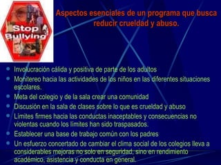 Aspectos esenciales de un programa que busca reducir crueldad y abuso. Involucración cálida y positiva de parte de los adultos Monitereo hacia las actividades de los niños en las diferentes situaciones escolares. Meta del colegio y de la sala crear una comunidad Discusión en la sala de clases sobre lo que es crueldad y abuso Límites firmes hacia las conductas inaceptables y consecuencias no violentas cuando los límites han sido traspasados. Establecer una base de trabajo común con los padres Un esfuerzo concertado de cambiar el clima social de los colegios lleva a considerables mejoras no solo en seguridad, sino en rendimiento académico, asistencia y conducta en general.  
