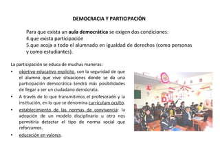 La participación se educa de muchas maneras: objetivo educativo explícito , con la seguridad de que el alumno que vive situaciones donde se da una participación democrática tendrá más posibilidades de llegar a ser un ciudadano demócrata.  A través de lo que transmitimos el profesorado y la institución, en lo que se denomina  currículum oculto .  establecimiento de las normas de convivencia : la adopción de un modelo disciplinario u otro nos permitiría detectar el tipo de norma social que reforzamos.  educación en valores .  DEMOCRACIA Y PARTICIPACIÓN Para que exista un  aula democrática  se exigen dos condiciones:  que exista participación  que acoja a todo el alumnado en igualdad de derechos (como personas y como estudiantes). 