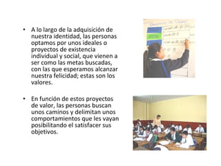 A lo largo de la adquisición de nuestra identidad, las personas optamos por unos ideales o proyectos de existencia individual y social, que vienen a ser como las metas buscadas, con las que esperamos alcanzar nuestra felicidad; estas son los valores.  En función de estos proyectos de valor, las personas buscan unos caminos y delimitan unos comportamientos que les vayan posibilitando el satisfacer sus objetivos.  