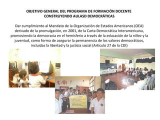 OBJETIVO GENERAL DEL PROGRAMA DE FORMACIÓN DOCENTE  CONSTRUYENDO AULASD DEMOCRÁTICAS Dar cumplimiento al Mandato de la Organización de Estados Americanos (OEA) derivado de la promulgación, en 2001, de la Carta Democrática Interamericana, promoviendo la democracia en el hemisferio a través de la educación de la niñez y la juventud, como forma de asegurar la permanencia de los valores democráticos, incluidas la libertad y la justicia social (Artículo 27 de la CDI) 