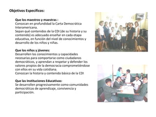 Objetivos Específicos: Que los maestros y maestras : Conozcan en profundidad la Carta Democrática Interamericana.  Sepan qué contenidos de la CDI (de su historia y su contenido) es adecuado enseñar en cada etapa educativa, en función del nivel de conocimientos y desarrollo de los niños y niñas.  Que los niños y jóvenes:  Desarrollen los conocimientos y capacidades necesarias para comportarse como ciudadanos democráticos, y aprendan a respetar y defender los valores propios de la democracia comprometiéndose con ellos en su vida cotidiana.  Conozcan la historia y contenido básico de la CDI  Que las Instituciones Educativas:   Se desarrollen progresivamente como comunidades democráticas de aprendizaje, convivencia y participación.  