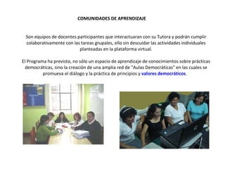 COMUNIDADES DE APRENDIZAJE   Son equipos de docentes participantes que interactuaran con su Tutora y podrán cumplir colaborativamente con las tareas grupales, ello sin descuidar las actividades individuales planteadas en la plataforma virtual. El Programa ha previsto, no sólo un espacio de aprendizaje de conocimientos sobre prácticas democráticas, sino la creación de una amplia red de "Aulas Democráticas" en las cuales se promueva el diálogo y la práctica de principios y  valores democráticos .  