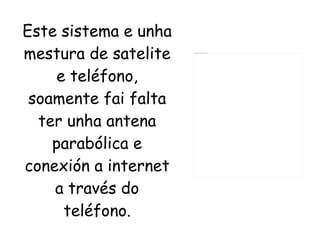 Este sistema e unha mestura de satelite e teléfono, soamente fai falta ter unha antena parabólica e conexión a internet a través do teléfono. 