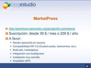 MarketPresshttp://premium.wpmudev.org/project/e-commerceSuscripción: desde 39 $ / mes o 209 $ / añoA favor:Recién aparecido en escenaCompatibilidad WP 3.0 (Customposts, taxonomies, etc.)Multi-site, marketplaceIntegración con buddypressInstalación muy sencillaAmpliable (API)25