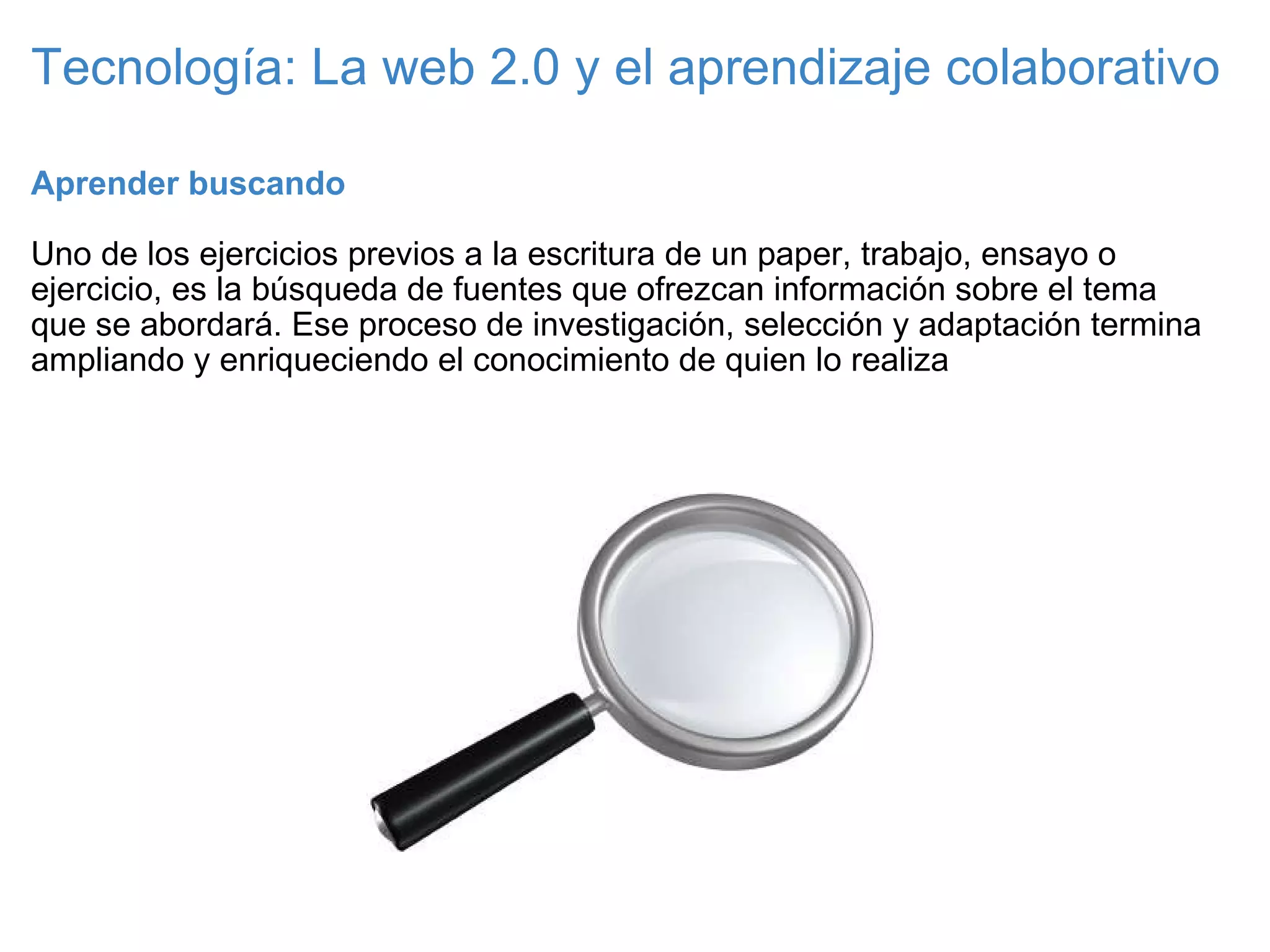Tecnología: La web 2.0 y el aprendizaje colaborativo Aprender buscando   Uno de los ejercicios previos a la escritura de un paper, trabajo, ensayo o ejercicio, es la búsqueda de fuentes que ofrezcan información sobre el tema que se abordará. Ese proceso de investigación, selección y adaptación termina ampliando y enriqueciendo el conocimiento de quien lo realiza 