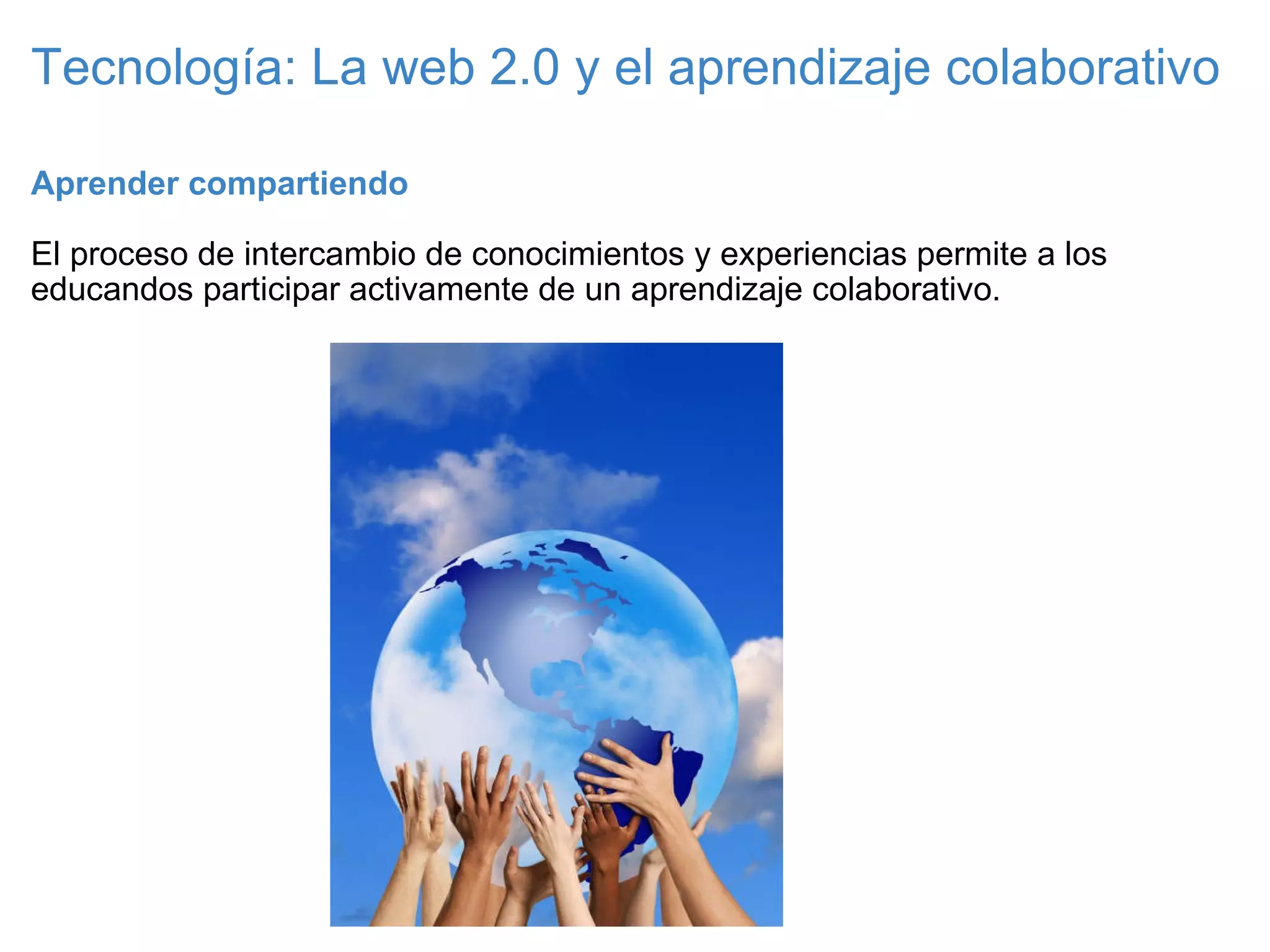 Tecnología: La web 2.0 y el aprendizaje colaborativo Aprender compartiendo   El proceso de intercambio de conocimientos y experiencias permite a los educandos participar activamente de un aprendizaje colaborativo. 