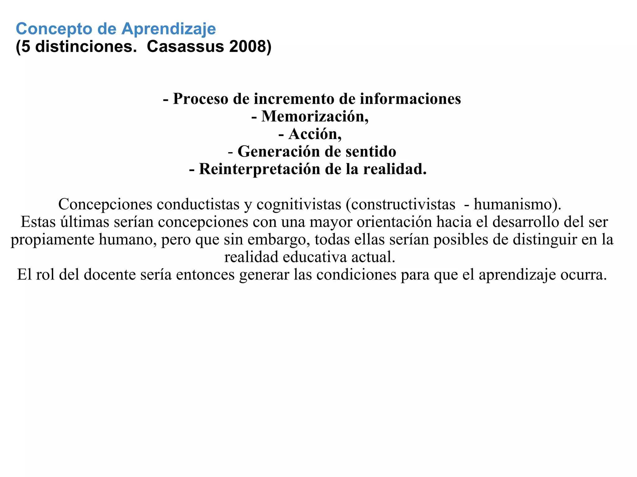 Concepto de Aprendizaje   (5 distinciones.  Casassus 2008) - Proceso de incremento de informaciones - Memorización,  - Acción,  -  Generación de sentido - Reinterpretación de la realidad.     Concepciones conductistas y cognitivistas (constructivistas  - humanismo).    Estas últimas serían concepciones con una mayor orientación hacia el desarrollo del ser propiamente humano, pero que sin embargo, todas ellas serían posibles de distinguir en la realidad educativa actual.  El rol del docente sería entonces generar las condiciones para que el aprendizaje ocurra. 