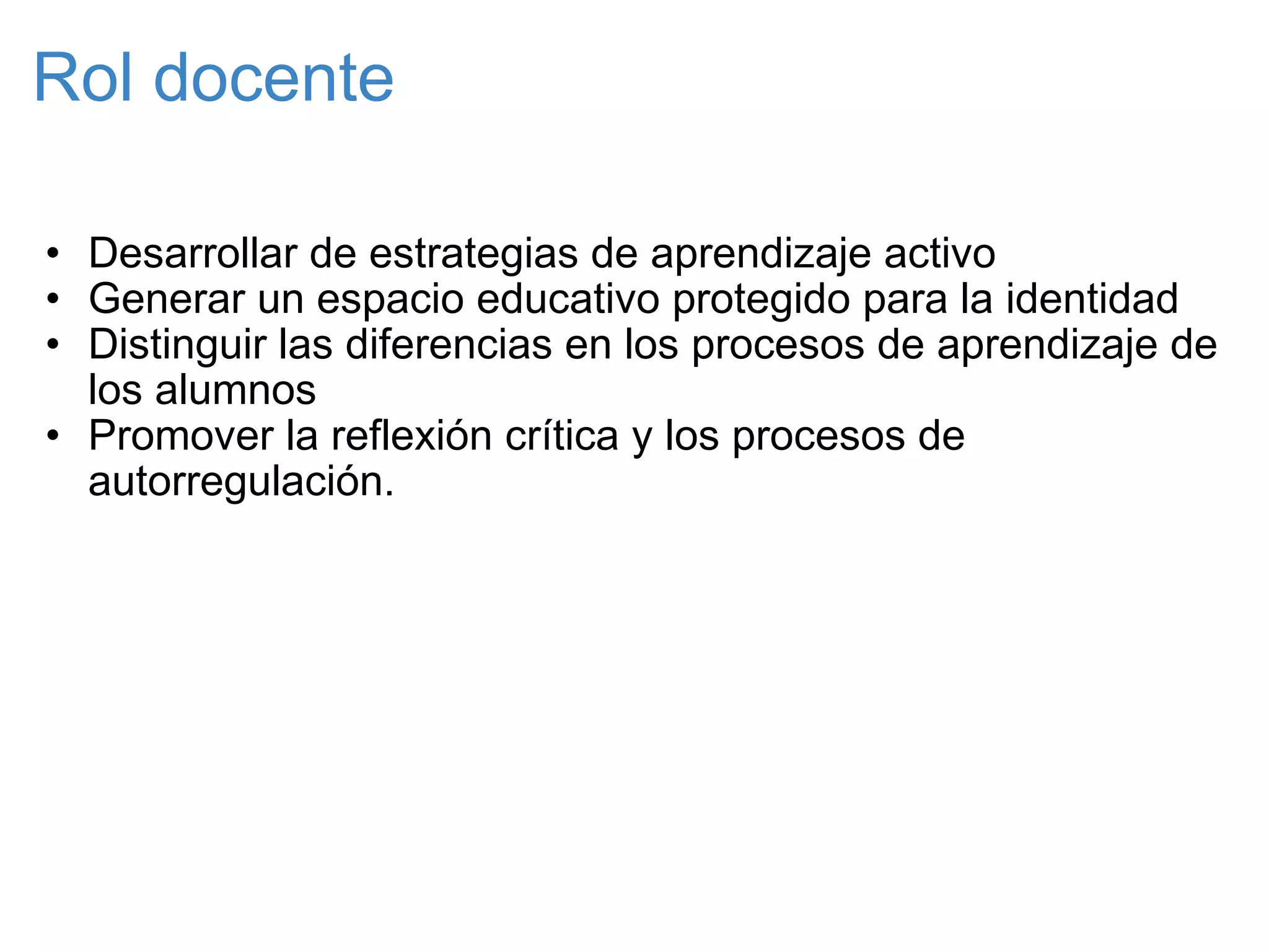 Rol docente Desarrollar de estrategias de aprendizaje activo Generar un espacio educativo protegido para la identidad Distinguir las diferencias en los procesos de aprendizaje de los alumnos Promover la reflexión crítica y los procesos de autorregulación. 