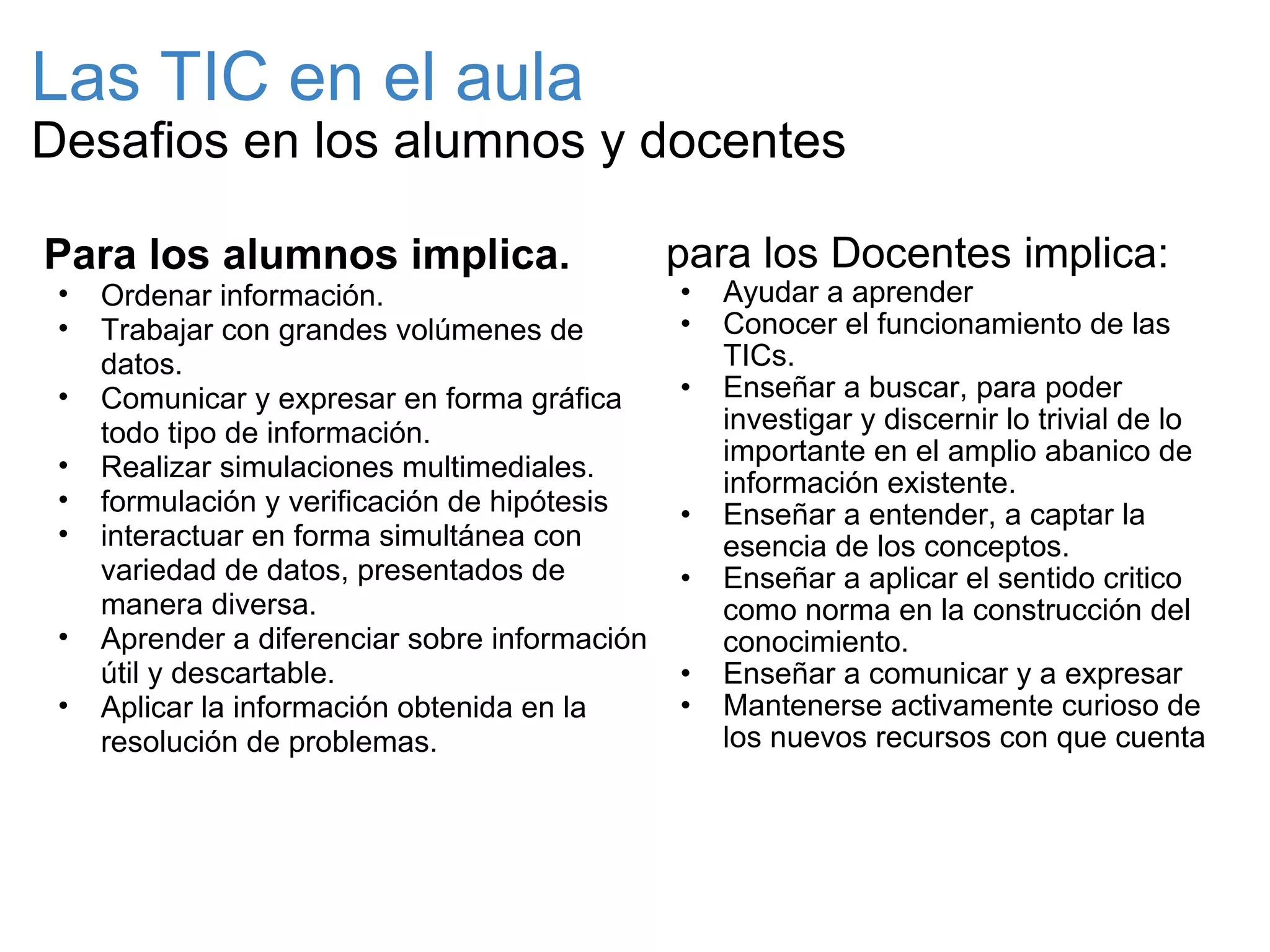 Las TIC en el aula Desafios en los alumnos y docentes para los Docentes implica: Ayudar a aprender Conocer el funcionamiento de las TICs. Enseñar a buscar, para poder investigar y discernir lo trivial de lo importante en el amplio abanico de información existente. Enseñar a entender, a captar la esencia de los conceptos.  Enseñar a aplicar el sentido critico como norma en la construcción del conocimiento. Enseñar a comunicar y a expresar Mantenerse activamente curioso de los nuevos recursos con que cuenta  Para los alumnos implica. Ordenar información. Trabajar con grandes volúmenes de datos. Comunicar y expresar en forma gráfica todo tipo de información. Realizar simulaciones multimediales. formulación y verificación de hipótesis interactuar en forma simultánea con variedad de datos, presentados de manera diversa. Aprender a diferenciar sobre información útil y descartable. Aplicar la información obtenida en la resolución de problemas.  