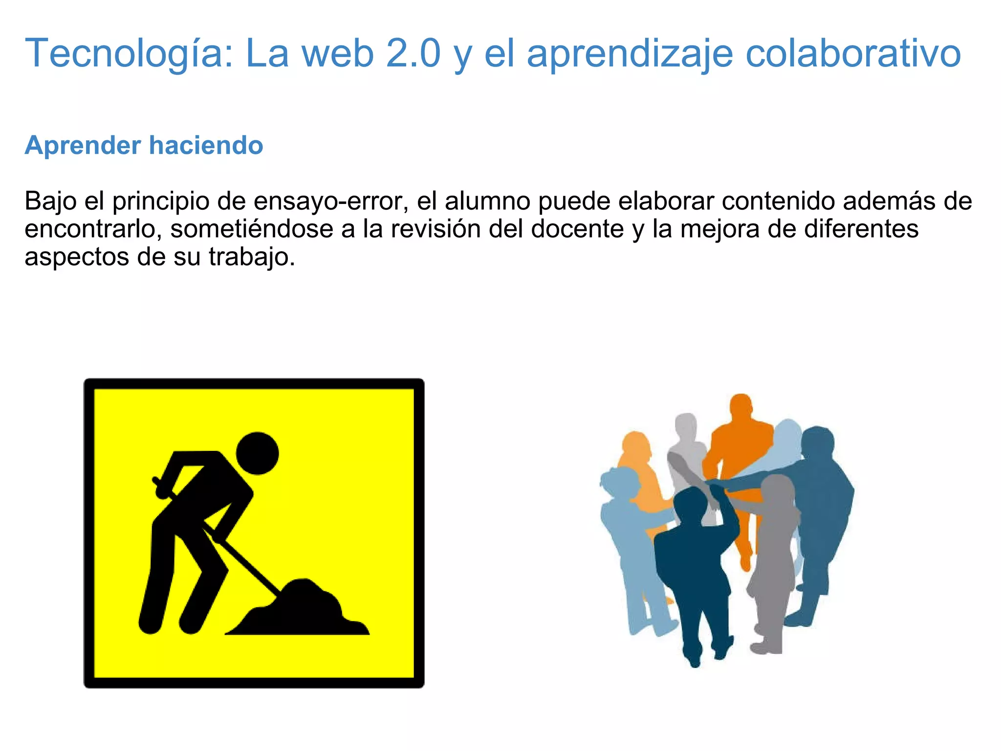 Tecnología: La web 2.0 y el aprendizaje colaborativo Aprender haciendo   Bajo el principio de ensayo-error, el alumno puede elaborar contenido además de encontrarlo, sometiéndose a la revisión del docente y la mejora de diferentes aspectos de su trabajo. 