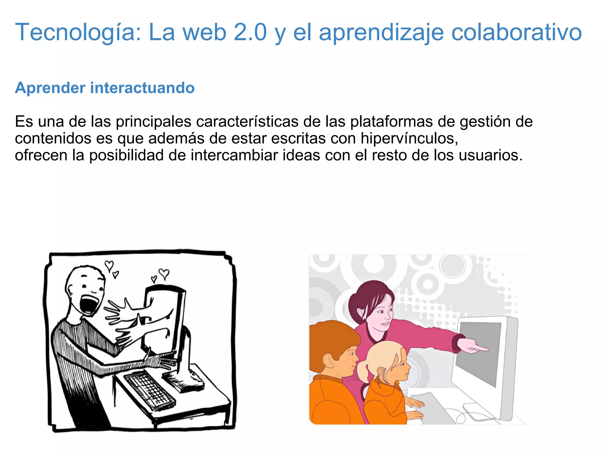 Tecnología: La web 2.0 y el aprendizaje colaborativo Aprender interactuando   Es una de las principales características de las plataformas de gestión de contenidos es que además de estar escritas con hipervínculos, ofrecen la posibilidad de intercambiar ideas con el resto de los usuarios. 