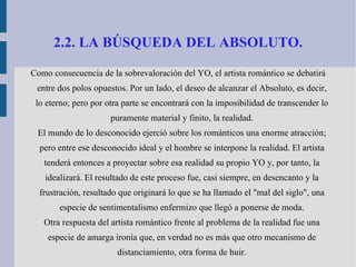 2.2. LA BÚSQUEDA DEL ABSOLUTO. Como consecuencia de la sobrevaloración del YO, el artista romántico se debatirá entre dos polos opuestos. Por un lado, el deseo de alcanzar el Absoluto, es decir, lo eterno; pero por otra parte se encontrará con la imposibilidad de transcender lo puramente material y finito, la realidad. El mundo de lo desconocido ejerció sobre los románticos una enorme atracción; pero entre ese desconocido ideal y el hombre se interpone la realidad. El artista tenderá entonces a proyectar sobre esa realidad su propio YO y, por tanto, la idealizará. El resultado de este proceso fue, casi siempre, en desencanto y la frustración, resultado que originará lo que se ha llamado el "mal del siglo", una especie de sentimentalismo enfermizo que llegó a ponerse de moda. Otra respuesta del artista romántico frente al problema de la realidad fue una especie de amarga ironía que, en verdad no es más que otro mecanismo de distanciamiento, otra forma de huir. 