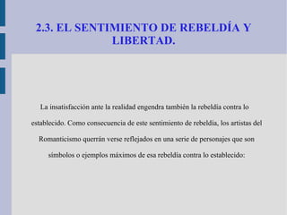 2.3. EL SENTIMIENTO DE REBELDÍA Y LIBERTAD. La insatisfacción ante la realidad engendra también la rebeldía contra lo establecido. Como consecuencia de este sentimiento de rebeldía, los artistas del Romanticismo querrán verse reflejados en una serie de personajes que son símbolos o ejemplos máximos de esa rebeldía contra lo establecido: 