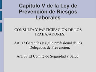 Capitulo V de la Ley de Prevención de Riesgos Laborales CONSULTA Y PARTICIPACIÓN DE LOS TRABAJADORES. Art. 37 Garantías y sigilo profesional de los Delegados de Prevención. Art. 38 El Comité de Seguridad y Salud. 